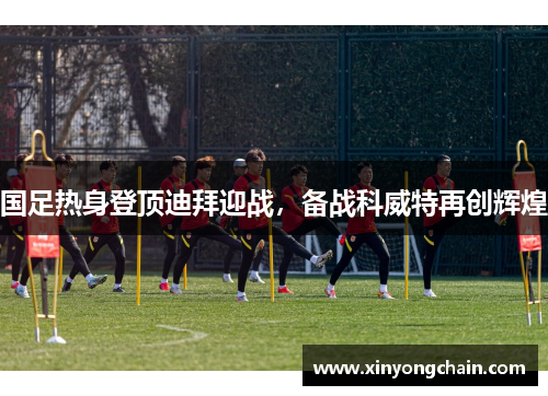 国足热身登顶迪拜迎战，备战科威特再创辉煌